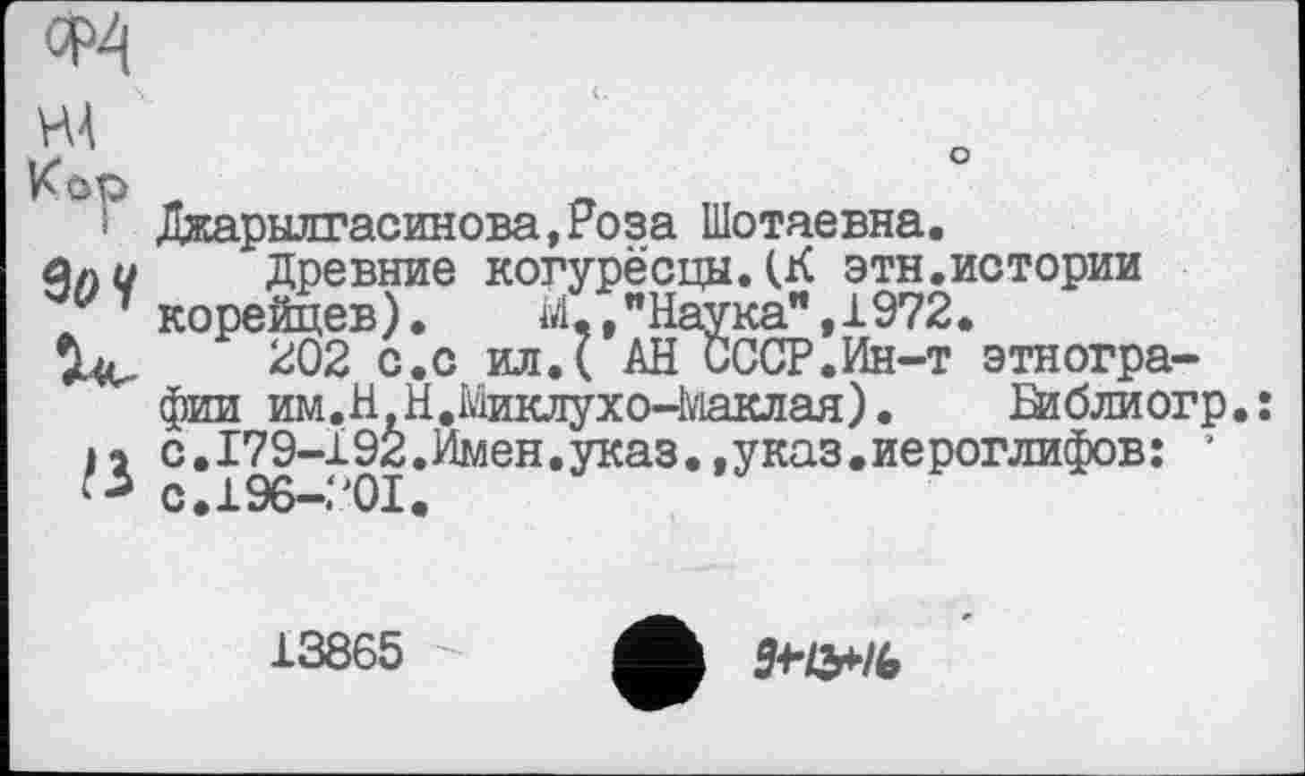 ﻿Ф4
ж
Кор
$оч
Дкарылгасинова,Роза Шотаевна.
Древние когурёсцыДК этн.истории корейцев).	М,,"Наука”,1972.
202 с.с ил.( АН СССР.Ин-т этнографии им.Н Н.Миклухо-ЧУіаклая).	Ейбдиогр.:
с.179-192.Имен.указ..указ.иероглифов: ’ с.196-201.
13865
